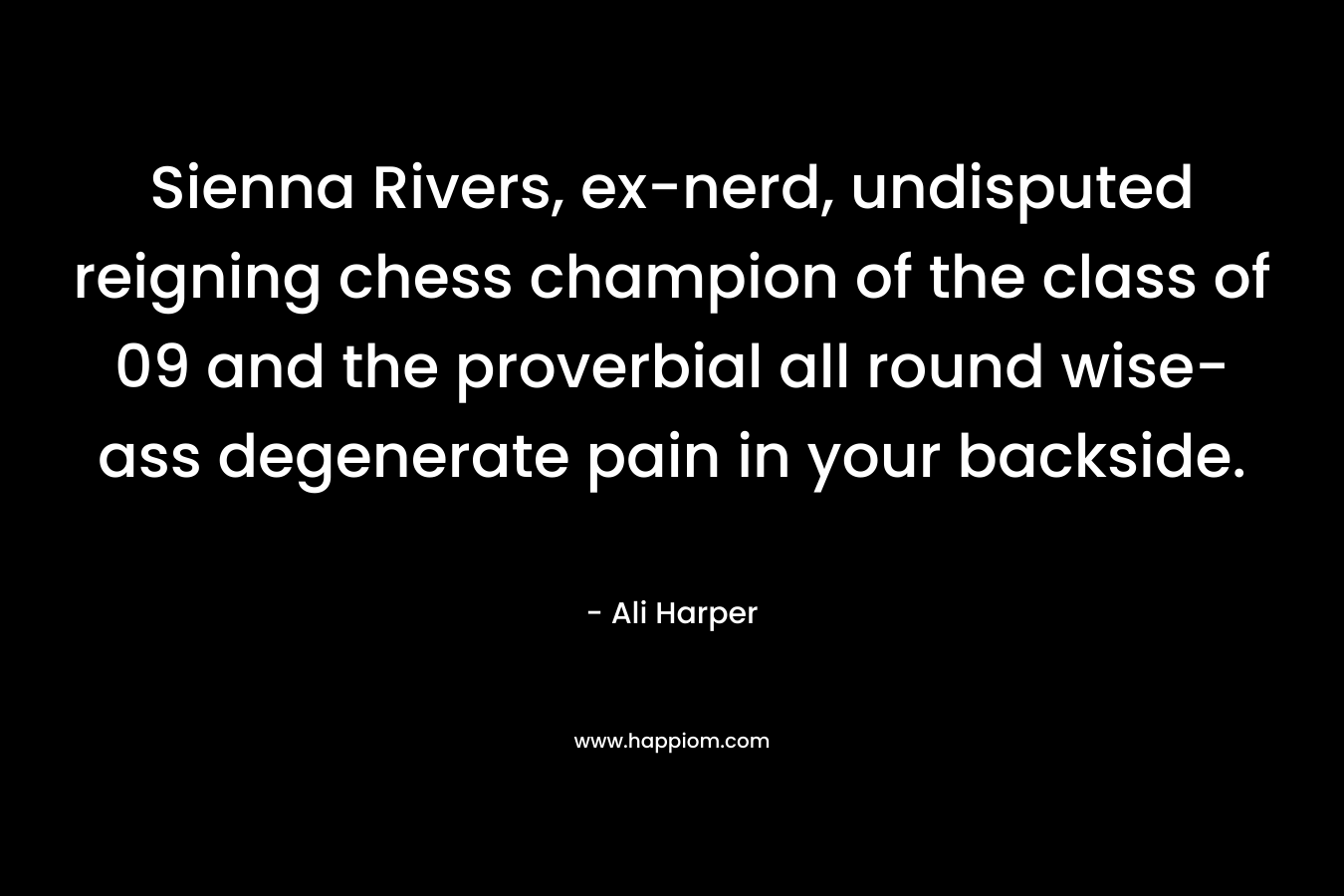Sienna Rivers, ex-nerd, undisputed reigning chess champion of the class of 09 and the proverbial all round wise-ass degenerate pain in your backside. – Ali Harper