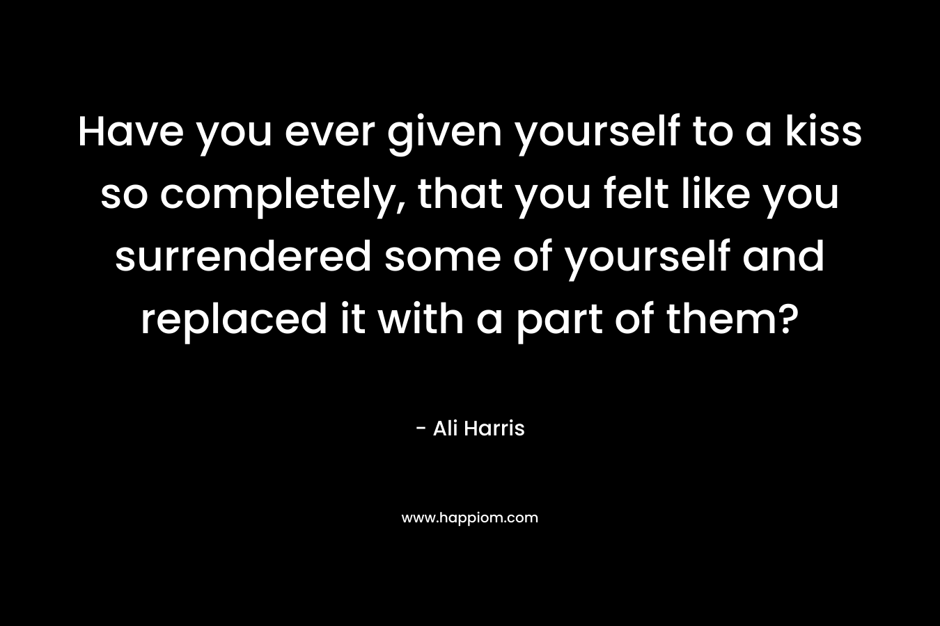 Have you ever given yourself to a kiss so completely, that you felt like you surrendered some of yourself and replaced it with a part of them? – Ali Harris