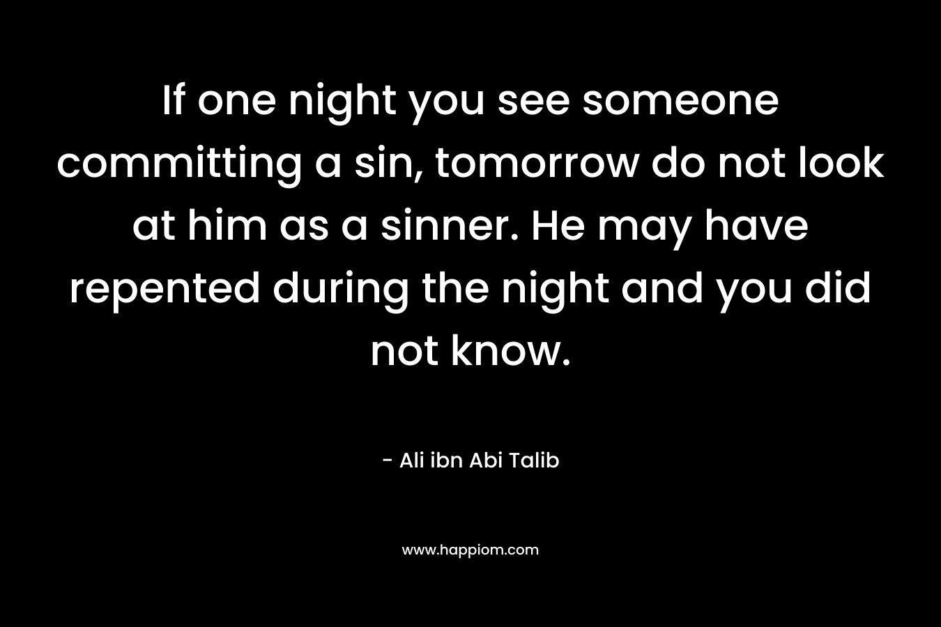 If one night you see someone committing a sin, tomorrow do not look at him as a sinner. He may have repented during the night and you did not know. – Ali ibn Abi Talib