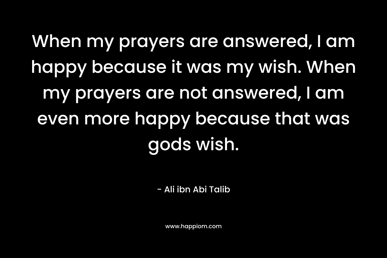 When my prayers are answered, I am happy because it was my wish. When my prayers are not answered, I am even more happy because that was gods wish. – Ali ibn Abi Talib