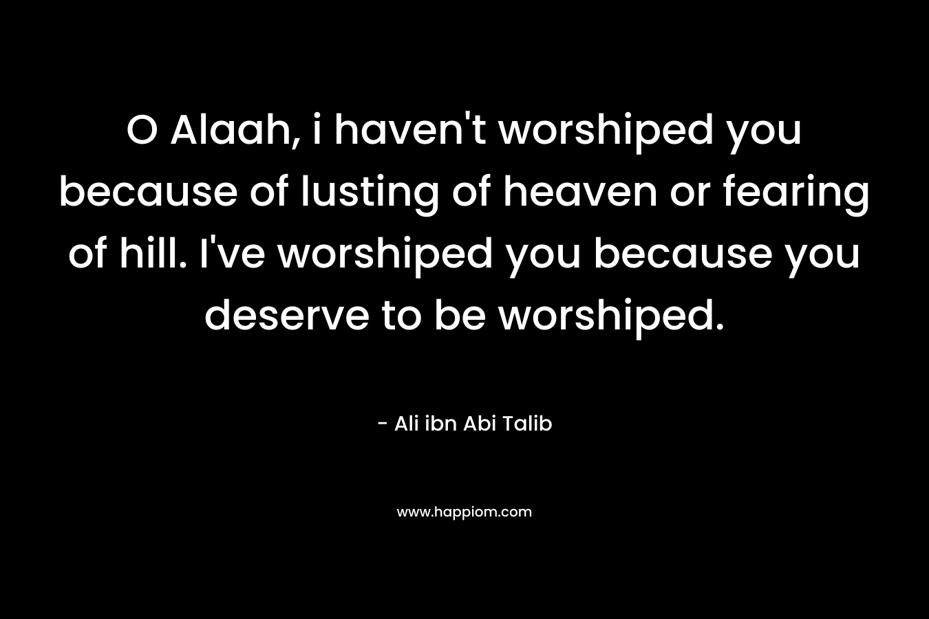 O Alaah, i haven’t worshiped you because of lusting of heaven or fearing of hill. I’ve worshiped you because you deserve to be worshiped. – Ali ibn Abi Talib