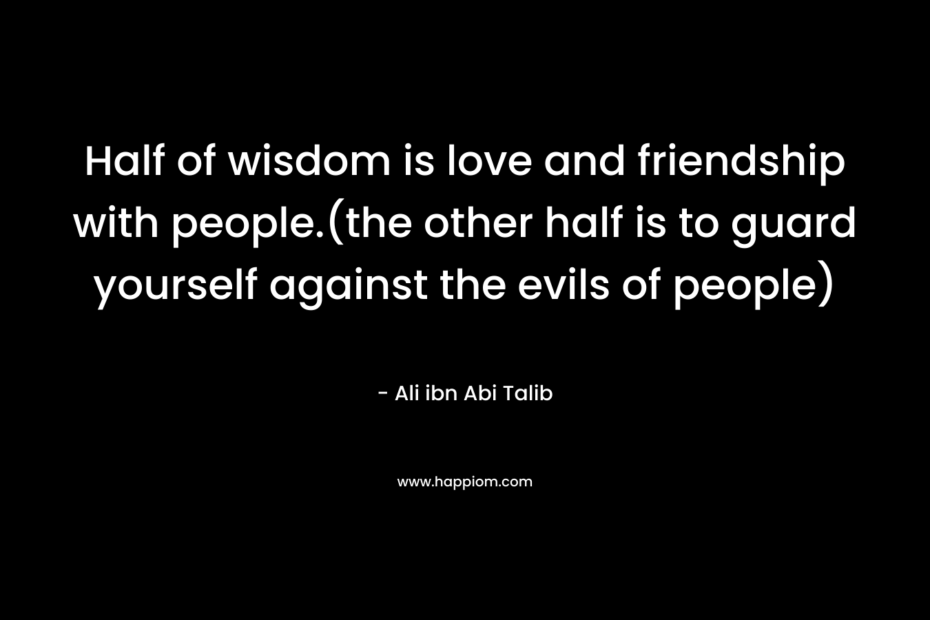Half of wisdom is love and friendship with people.(the other half is to guard yourself against the evils of people) – Ali ibn Abi Talib