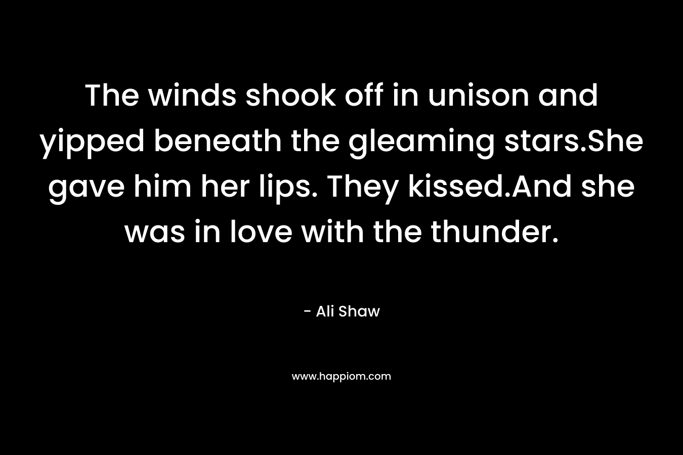 The winds shook off in unison and yipped beneath the gleaming stars.She gave him her lips. They kissed.And she was in love with the thunder.