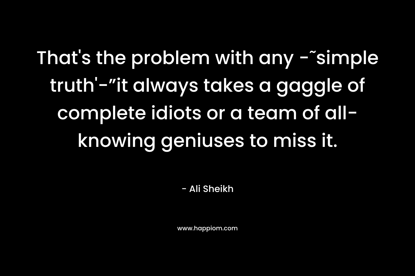 That’s the problem with any -˜simple truth’-”it always takes a gaggle of complete idiots or a team of all-knowing geniuses to miss it. – Ali Sheikh