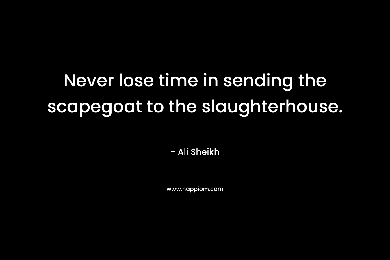 Never lose time in sending the scapegoat to the slaughterhouse. – Ali Sheikh