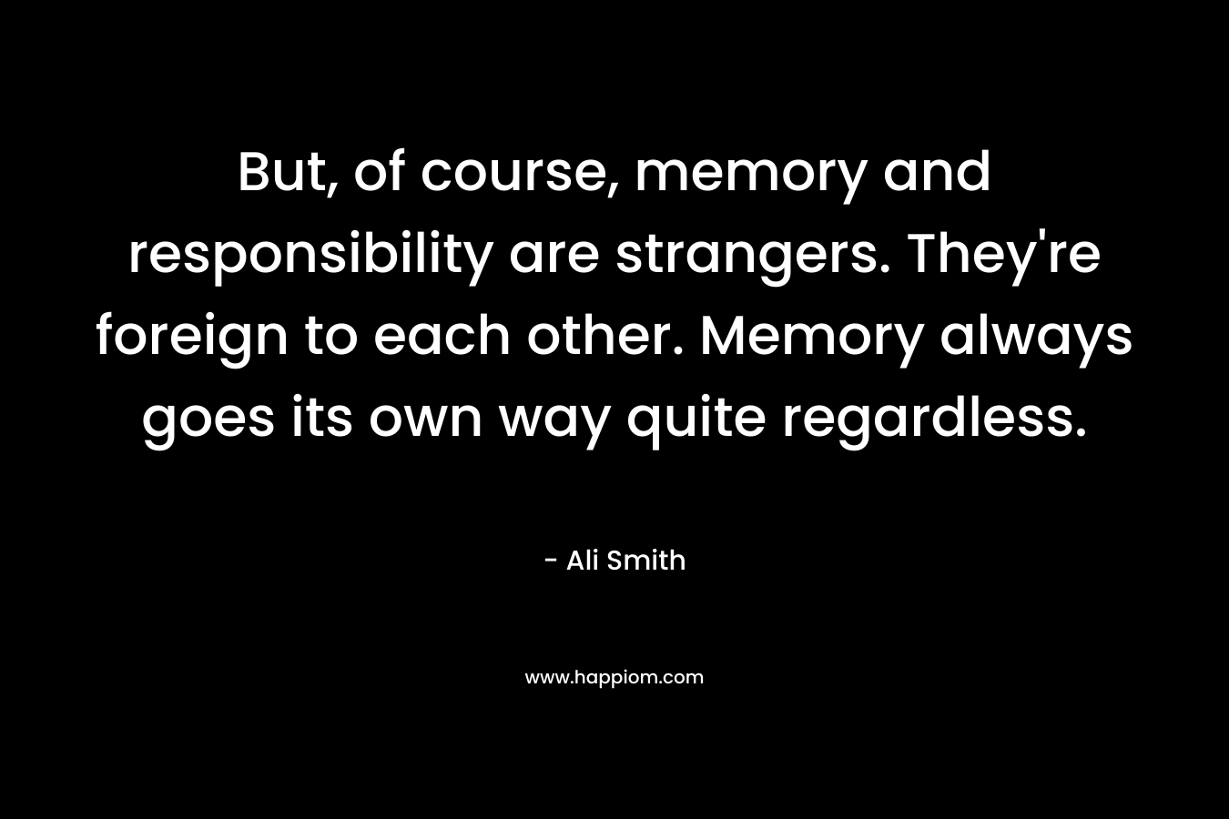 But, of course, memory and responsibility are strangers. They’re foreign to each other. Memory always goes its own way quite regardless. – Ali Smith