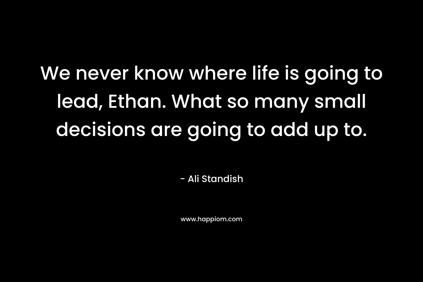 We never know where life is going to lead, Ethan. What so many small decisions are going to add up to. – Ali Standish