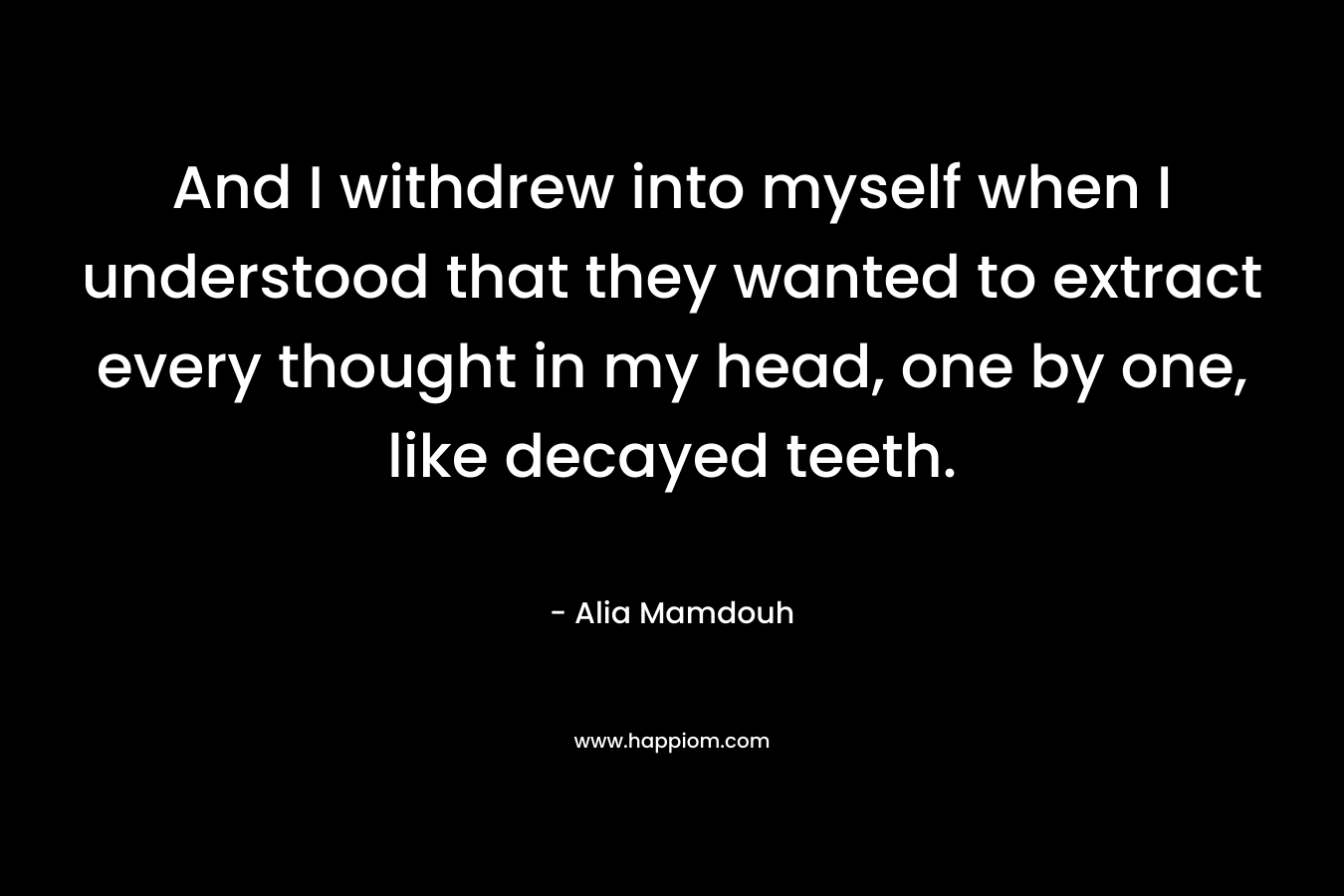 And I withdrew into myself when I understood that they wanted to extract every thought in my head, one by one, like decayed teeth. – Alia Mamdouh