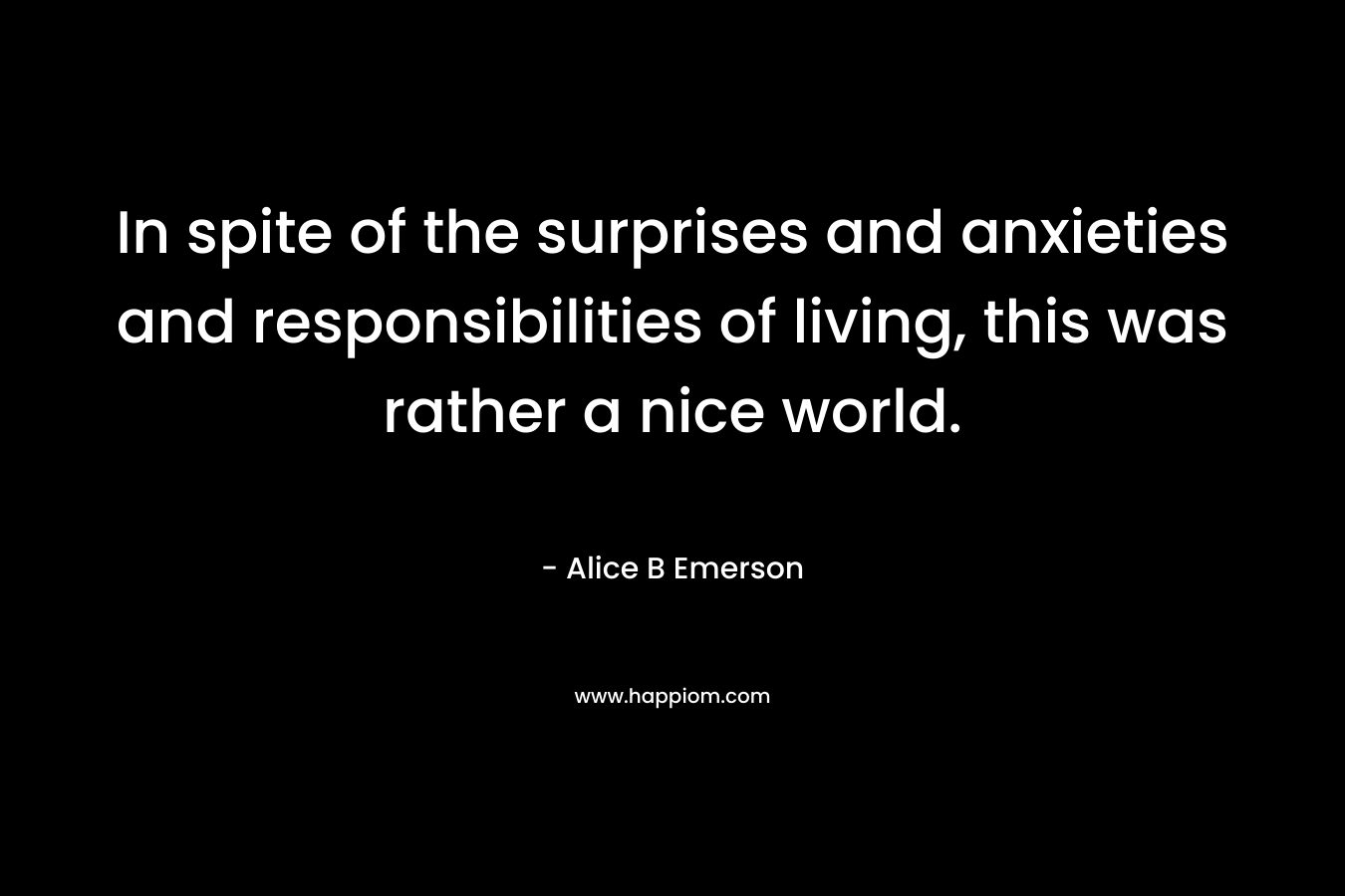 In spite of the surprises and anxieties and responsibilities of living, this was rather a nice world. – Alice B Emerson