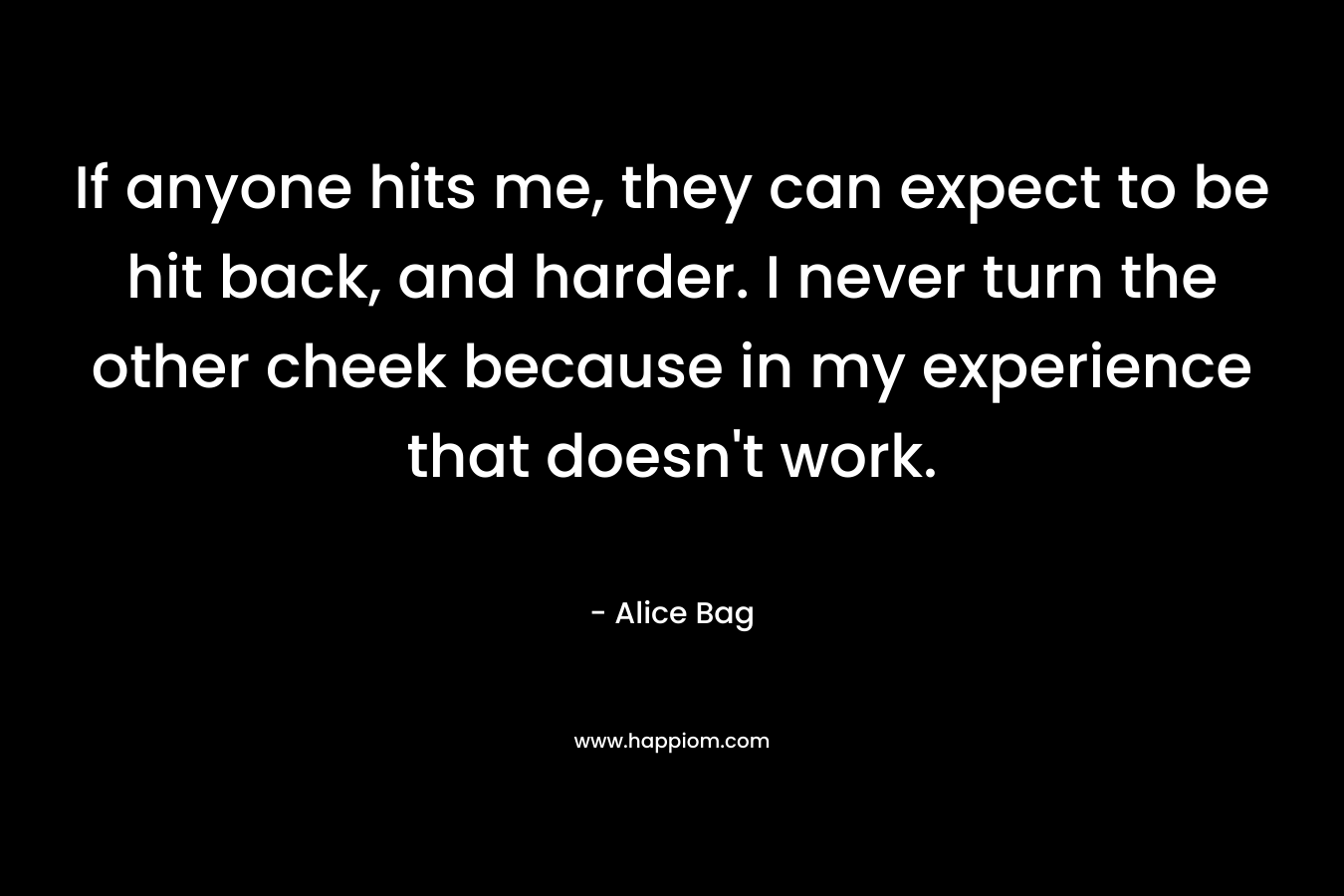If anyone hits me, they can expect to be hit back, and harder. I never turn the other cheek because in my experience that doesn’t work. – Alice Bag