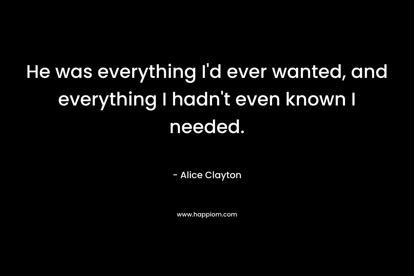 He was everything I’d ever wanted, and everything I hadn’t even known I needed. – Alice Clayton