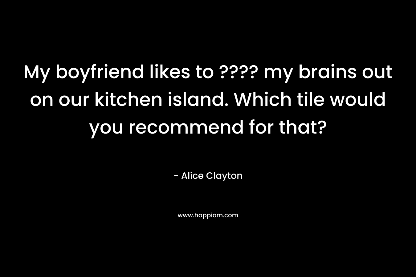 My boyfriend likes to ???? my brains out on our kitchen island. Which tile would you recommend for that? – Alice Clayton