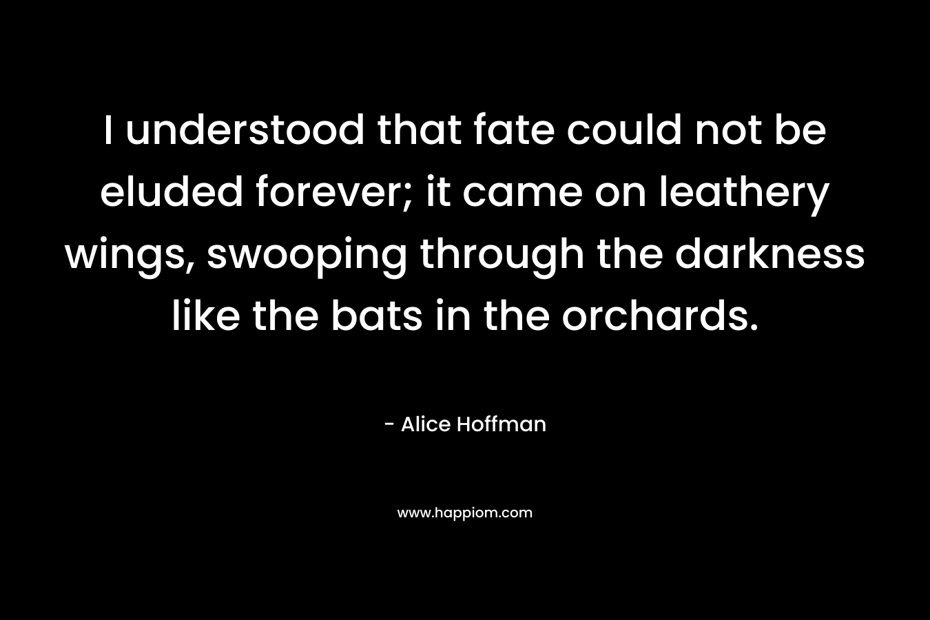 I understood that fate could not be eluded forever; it came on leathery wings, swooping through the darkness like the bats in the orchards. – Alice Hoffman