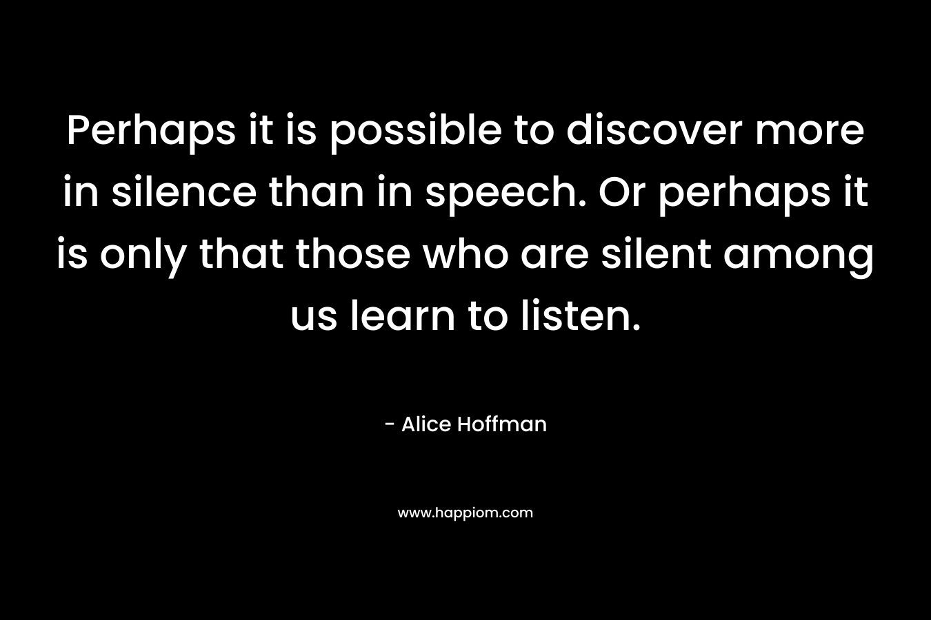 Perhaps it is possible to discover more in silence than in speech. Or perhaps it is only that those who are silent among us learn to listen.