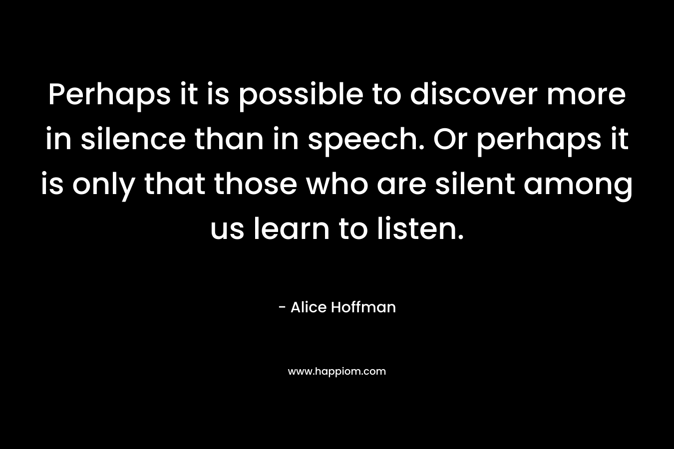Perhaps it is possible to discover more in silence than in speech. Or perhaps it is only that those who are silent among us learn to listen. – Alice Hoffman