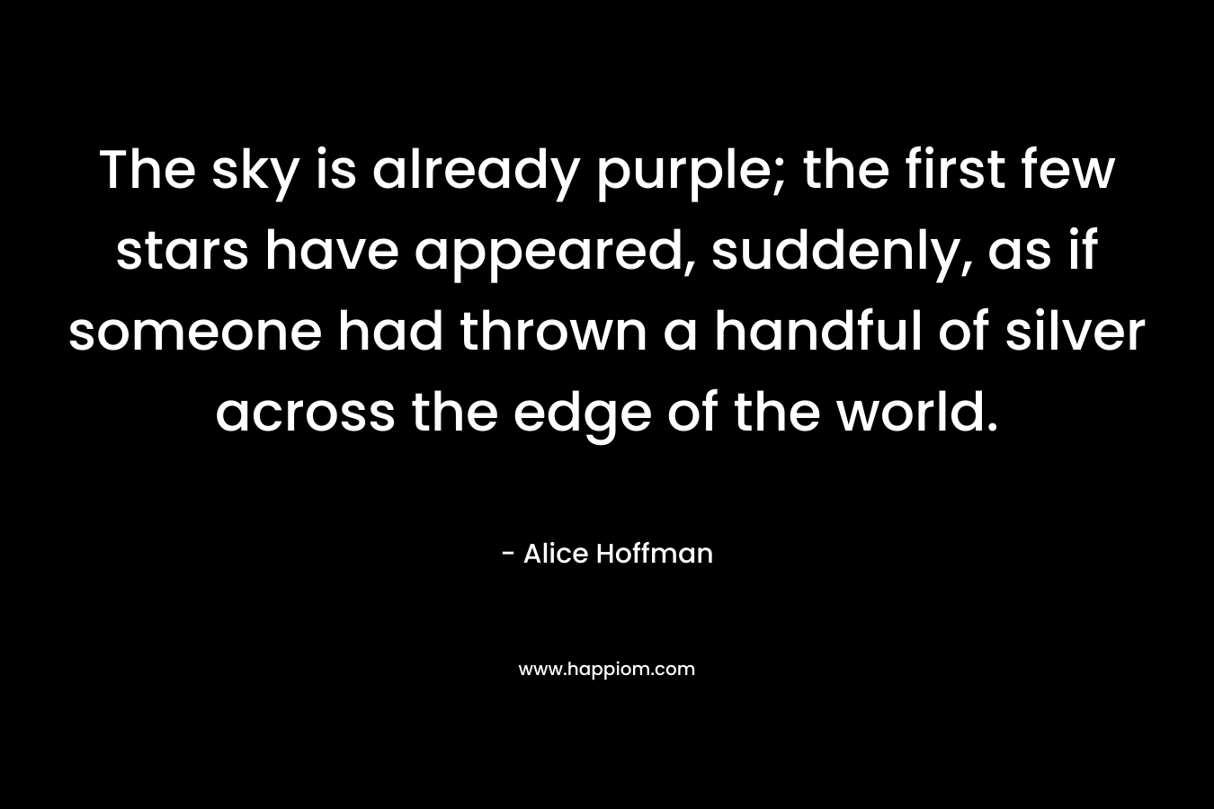 The sky is already purple; the first few stars have appeared, suddenly, as if someone had thrown a handful of silver across the edge of the world. – Alice Hoffman