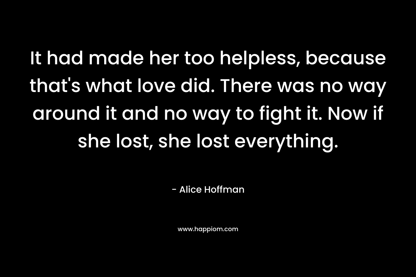 It had made her too helpless, because that’s what love did. There was no way around it and no way to fight it. Now if she lost, she lost everything. – Alice Hoffman
