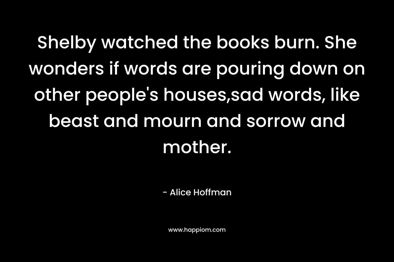 Shelby watched the books burn. She wonders if words are pouring down on other people’s houses,sad words, like beast and mourn and sorrow and mother. – Alice Hoffman