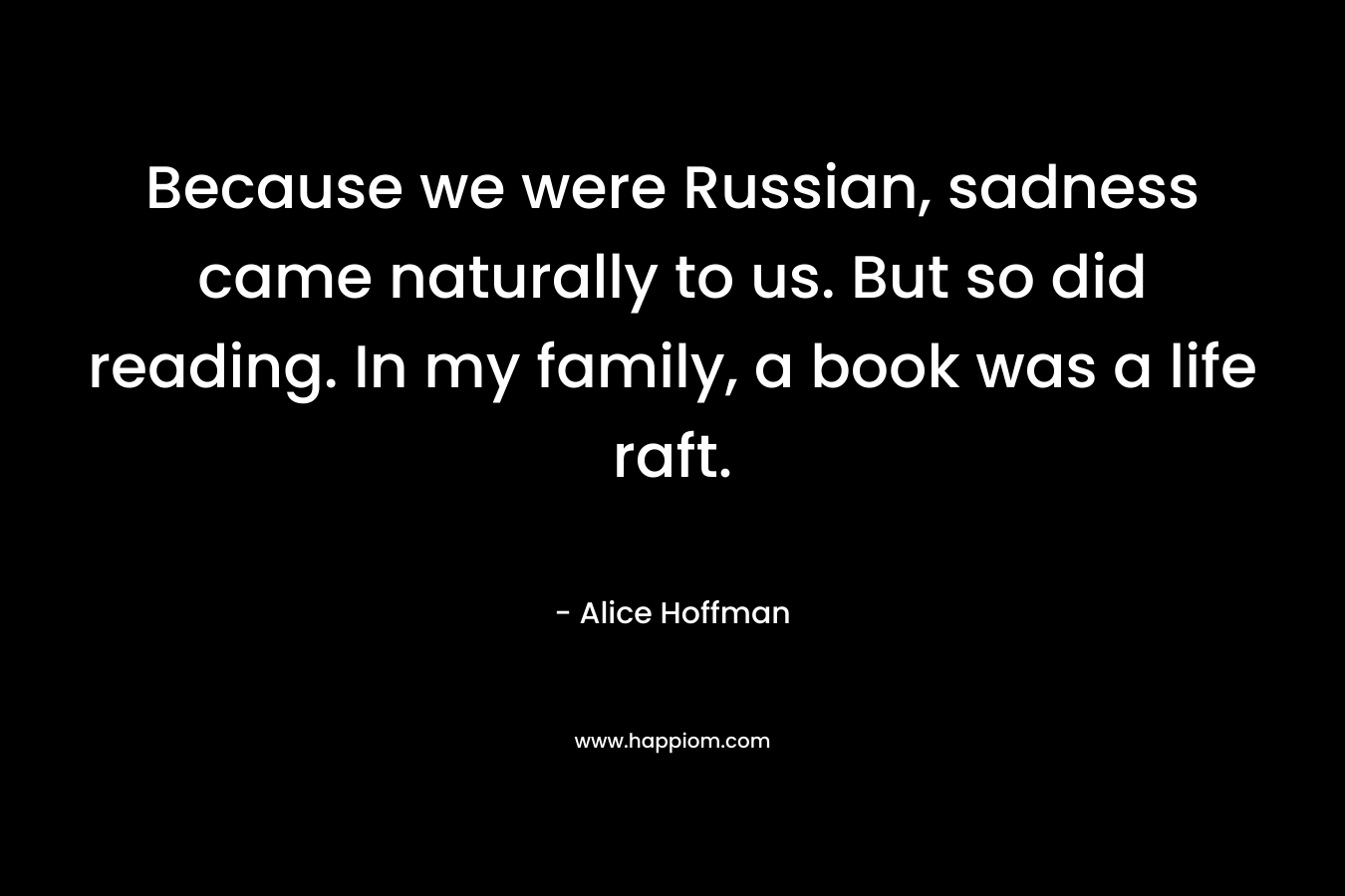 Because we were Russian, sadness came naturally to us. But so did reading. In my family, a book was a life raft. – Alice Hoffman