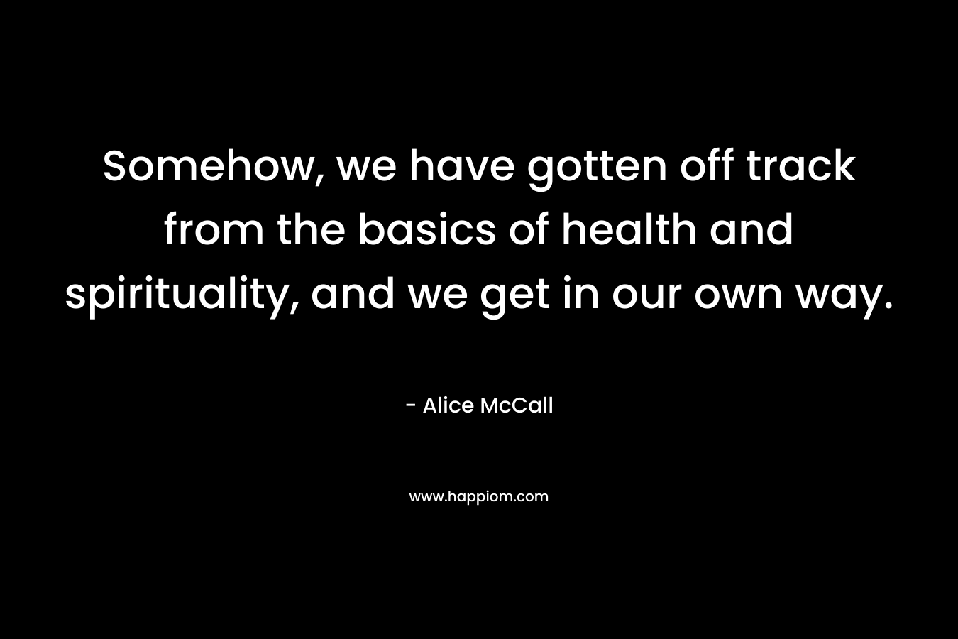 Somehow, we have gotten off track from the basics of health and spirituality, and we get in our own way. – Alice McCall