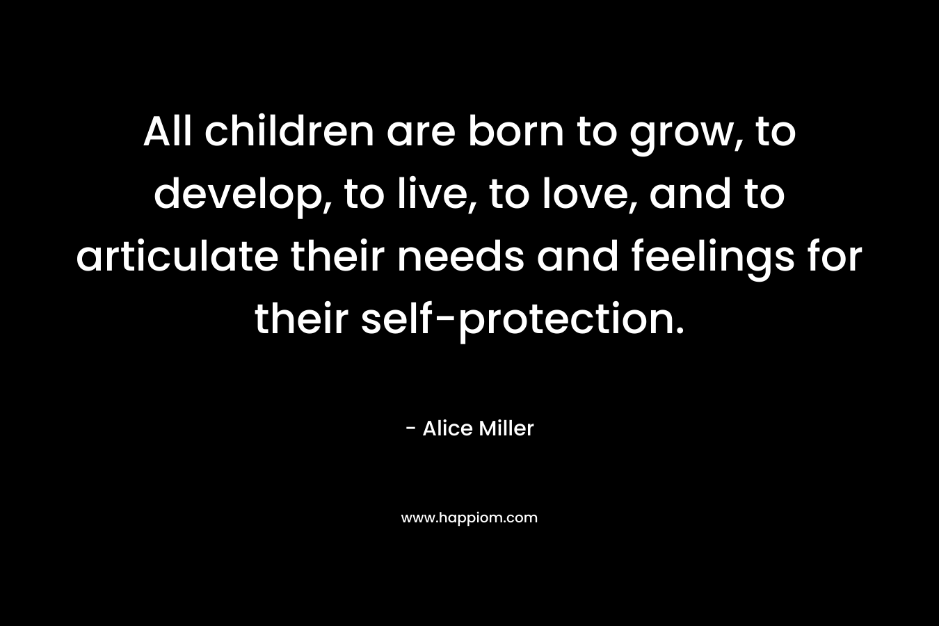 All children are born to grow, to develop, to live, to love, and to articulate their needs and feelings for their self-protection. – Alice  Miller