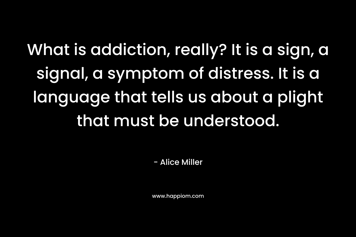 What is addiction, really? It is a sign, a signal, a symptom of distress. It is a language that tells us about a plight that must be understood. – Alice  Miller