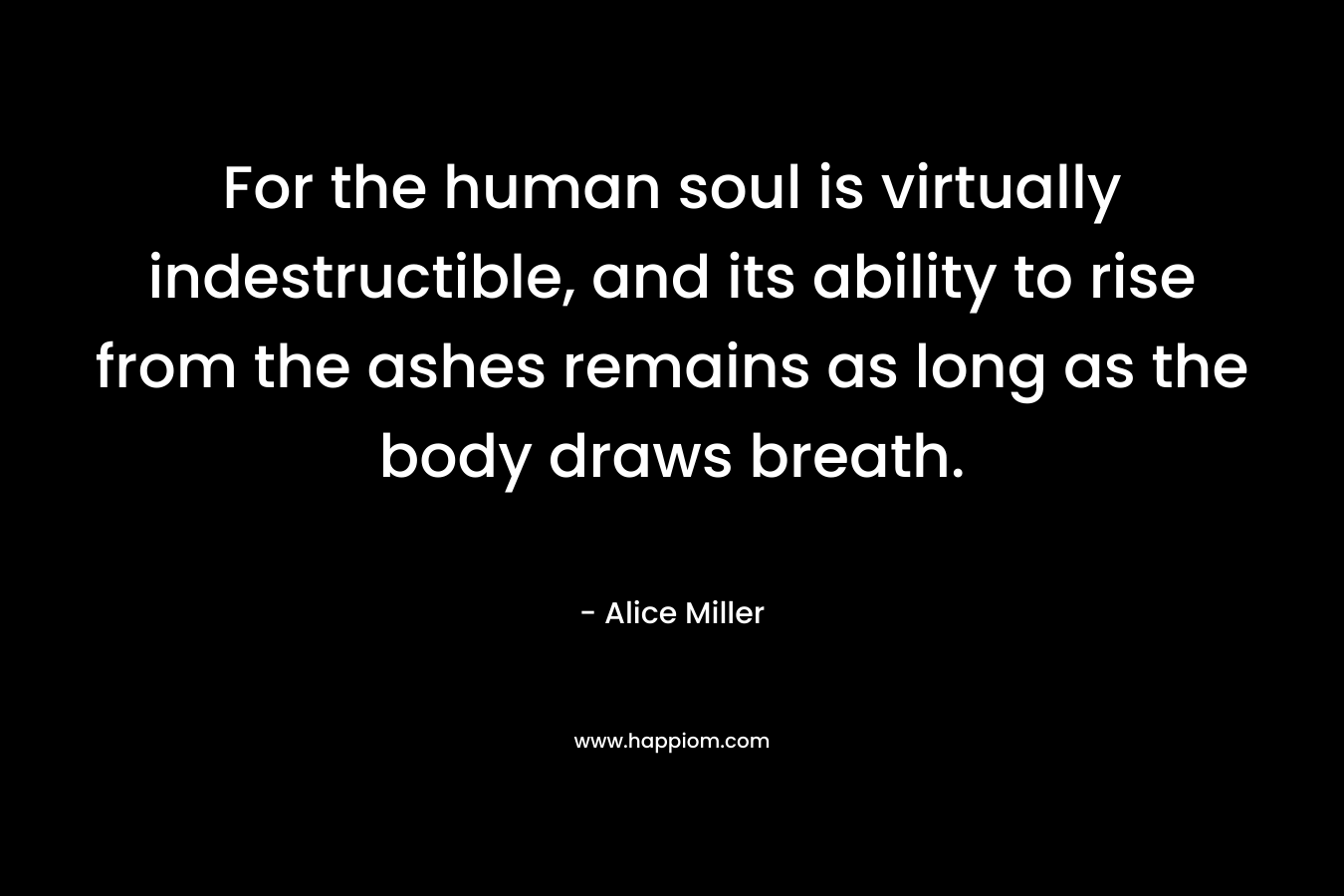 For the human soul is virtually indestructible, and its ability to rise from the ashes remains as long as the body draws breath. – Alice  Miller