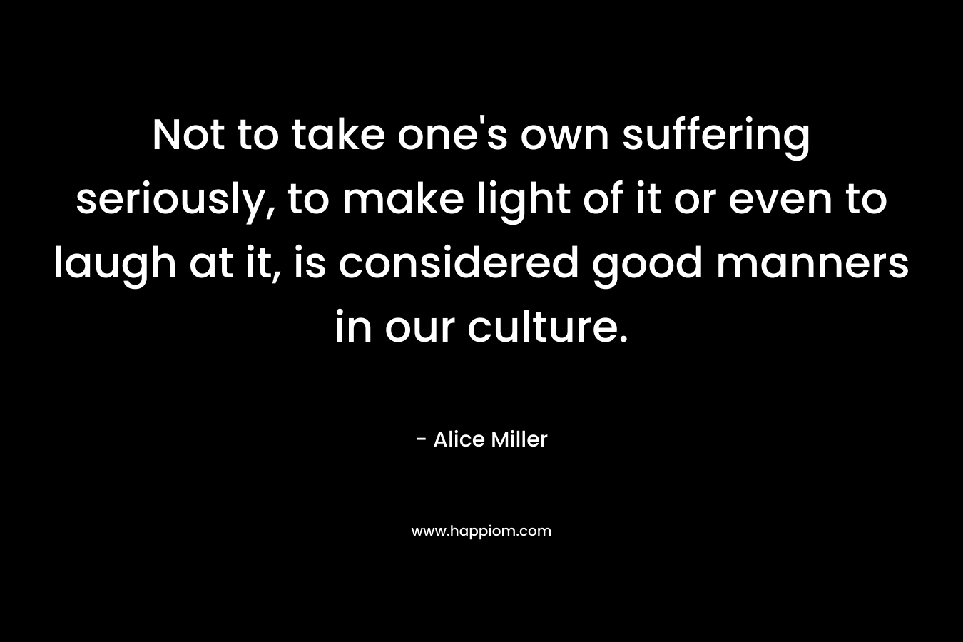 Not to take one’s own suffering seriously, to make light of it or even to laugh at it, is considered good manners in our culture. – Alice  Miller