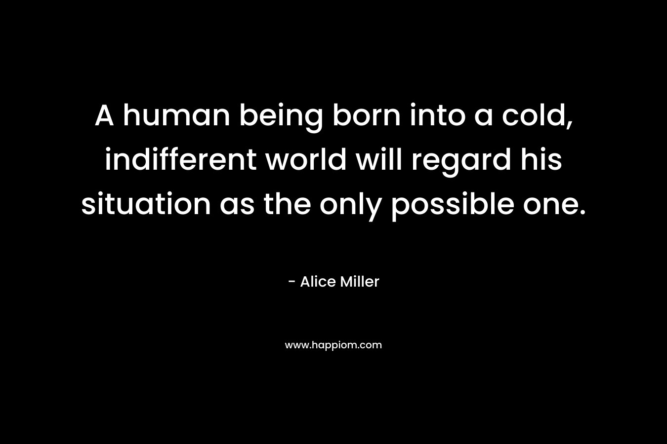 A human being born into a cold, indifferent world will regard his situation as the only possible one. – Alice  Miller