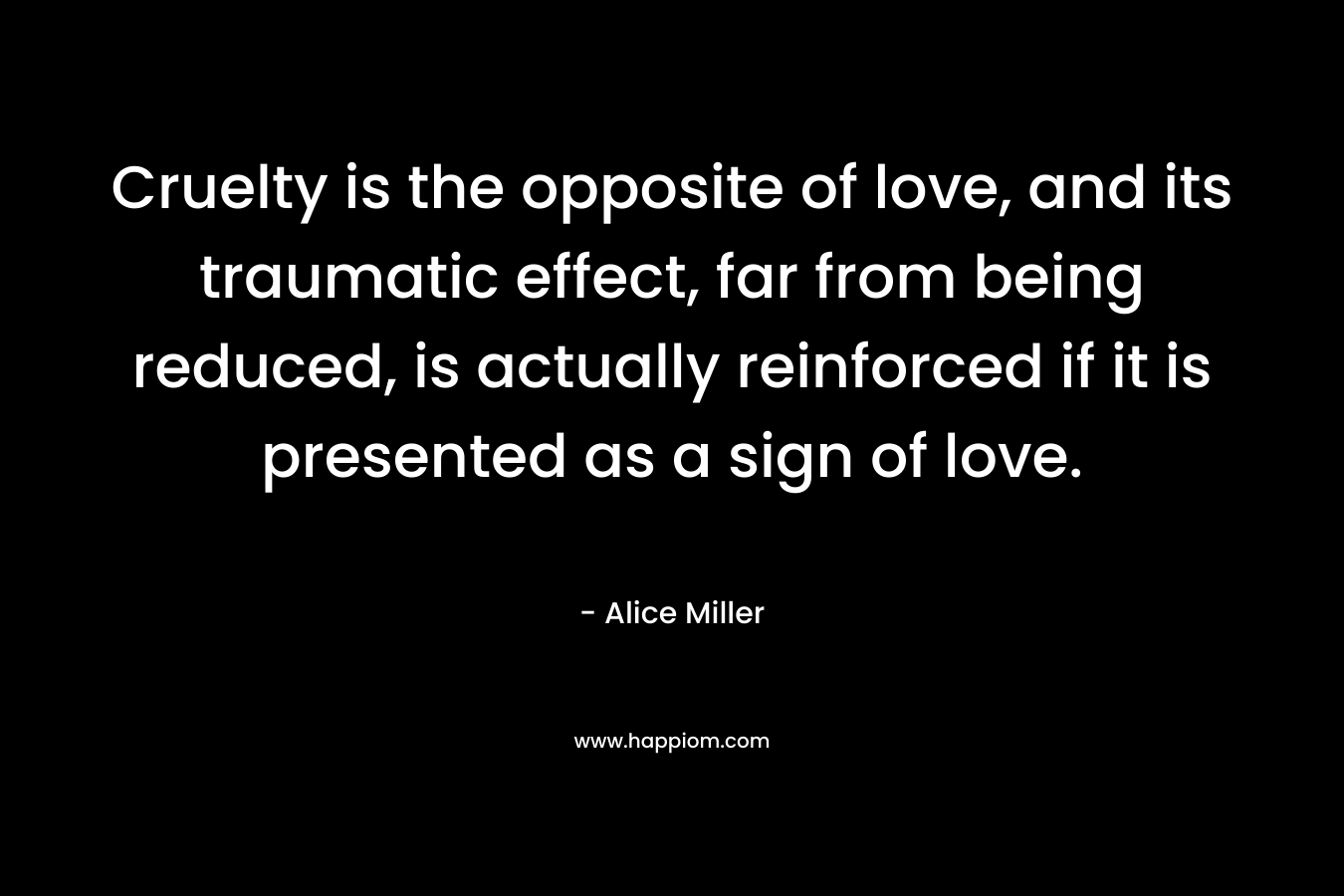 Cruelty is the opposite of love, and its traumatic effect, far from being reduced, is actually reinforced if it is presented as a sign of love. – Alice  Miller
