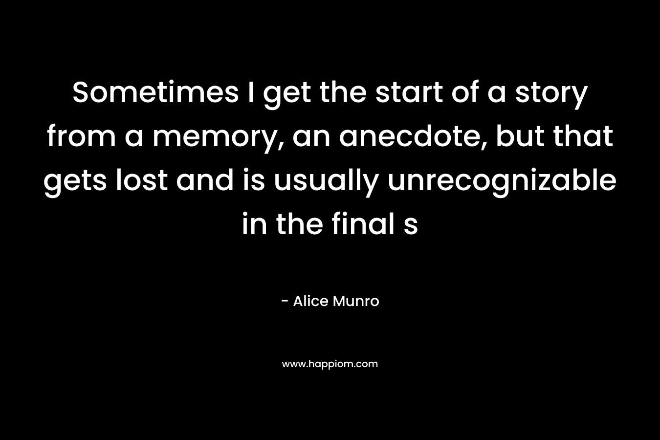 Sometimes I get the start of a story from a memory, an anecdote, but that gets lost and is usually unrecognizable in the final s – Alice Munro