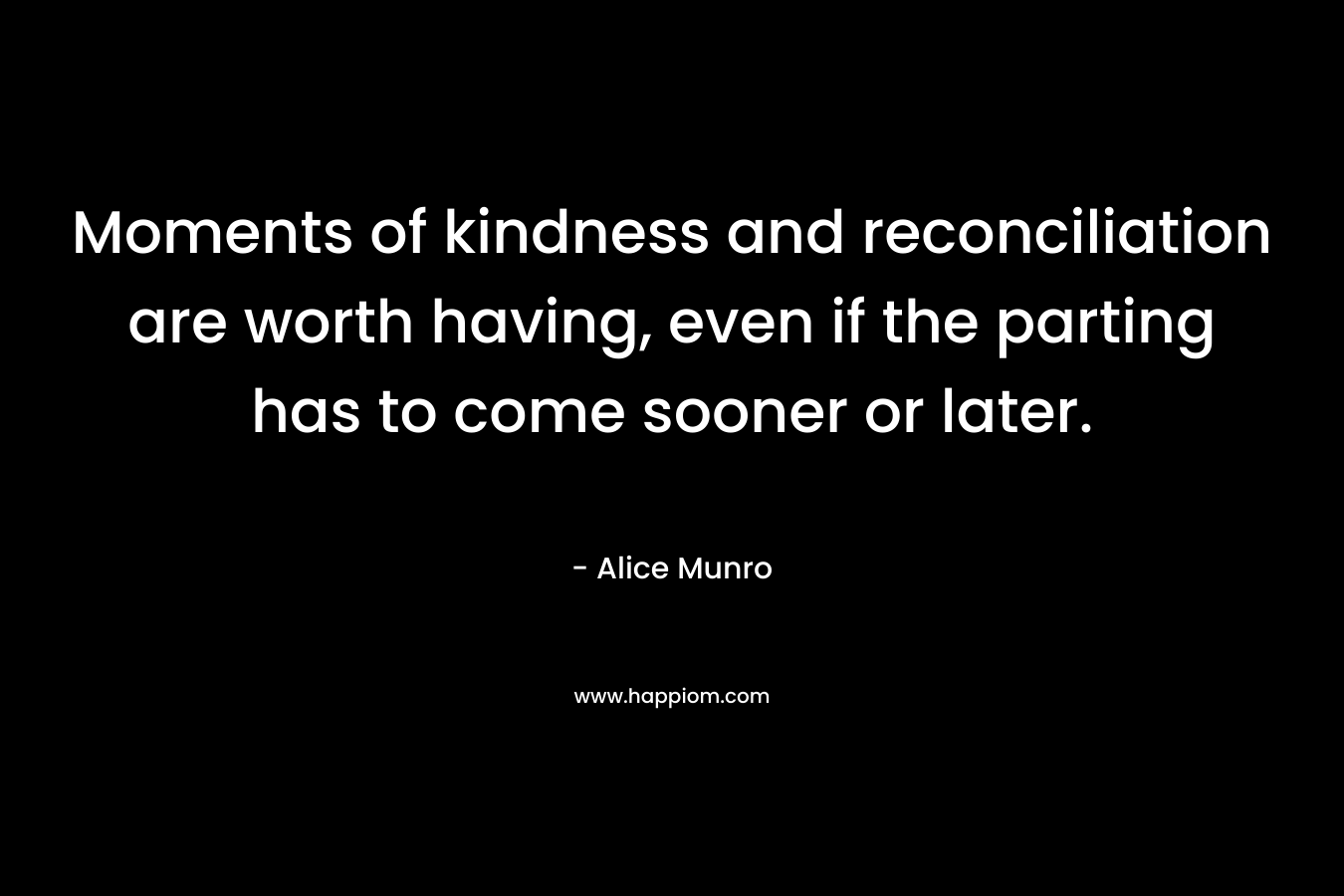 Moments of kindness and reconciliation are worth having, even if the parting has to come sooner or later. – Alice Munro