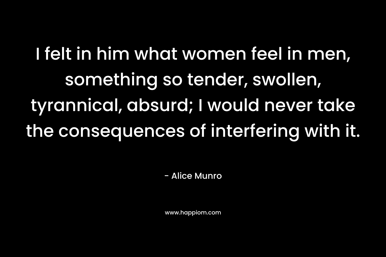 I felt in him what women feel in men, something so tender, swollen, tyrannical, absurd; I would never take the consequences of interfering with it.