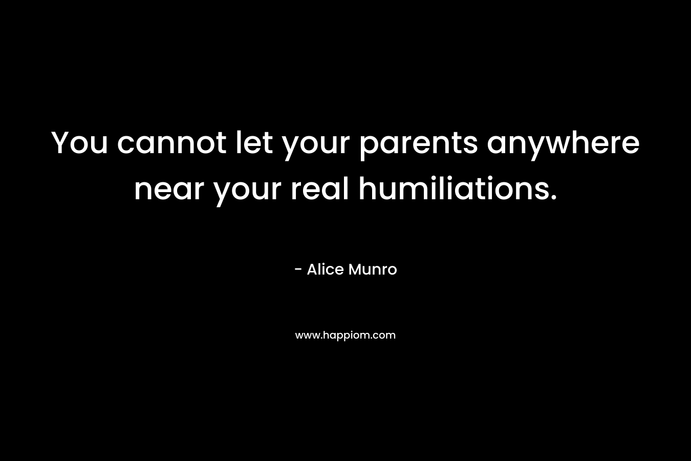 You cannot let your parents anywhere near your real humiliations. – Alice Munro
