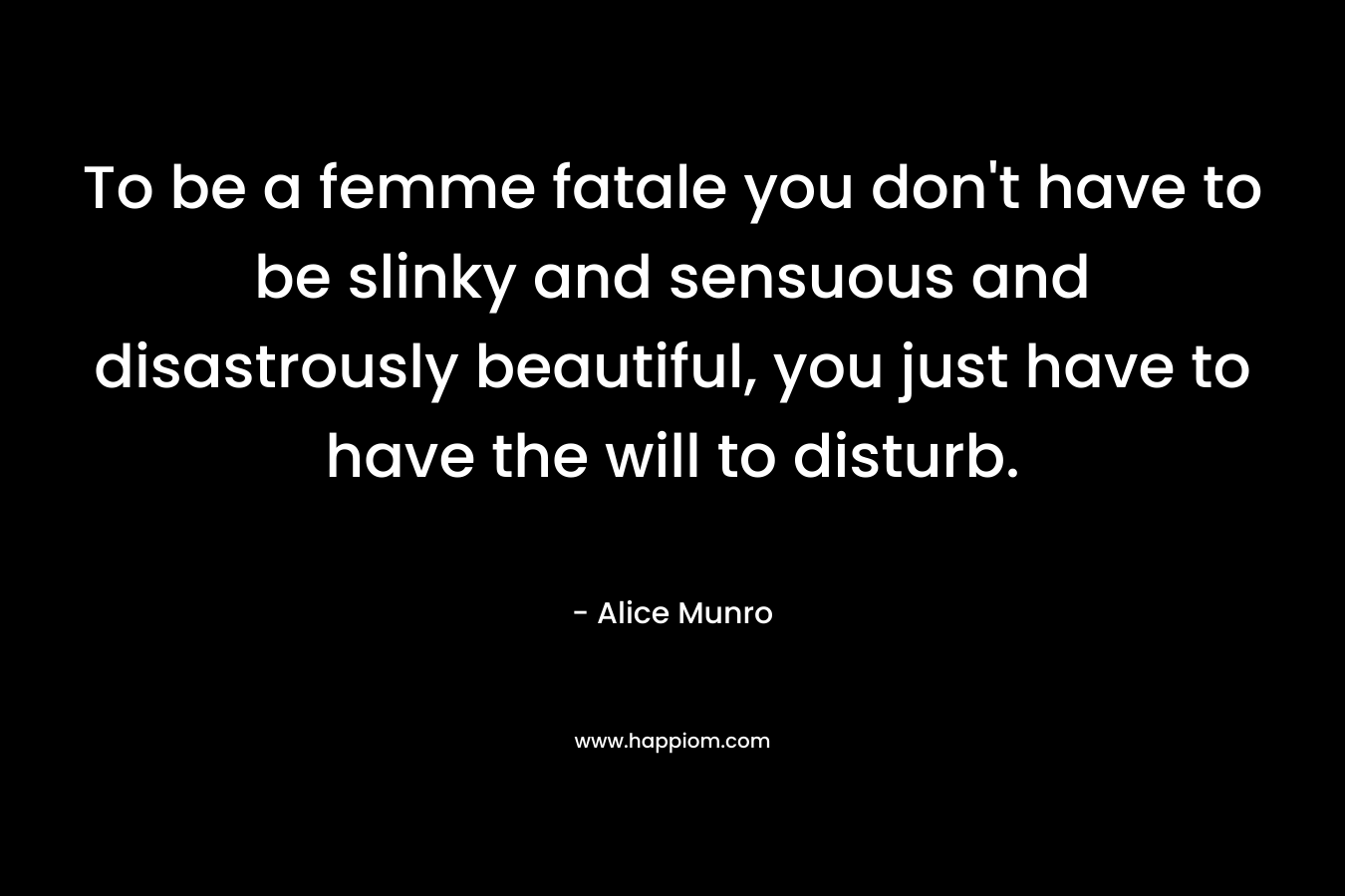 To be a femme fatale you don’t have to be slinky and sensuous and disastrously beautiful, you just have to have the will to disturb. – Alice Munro