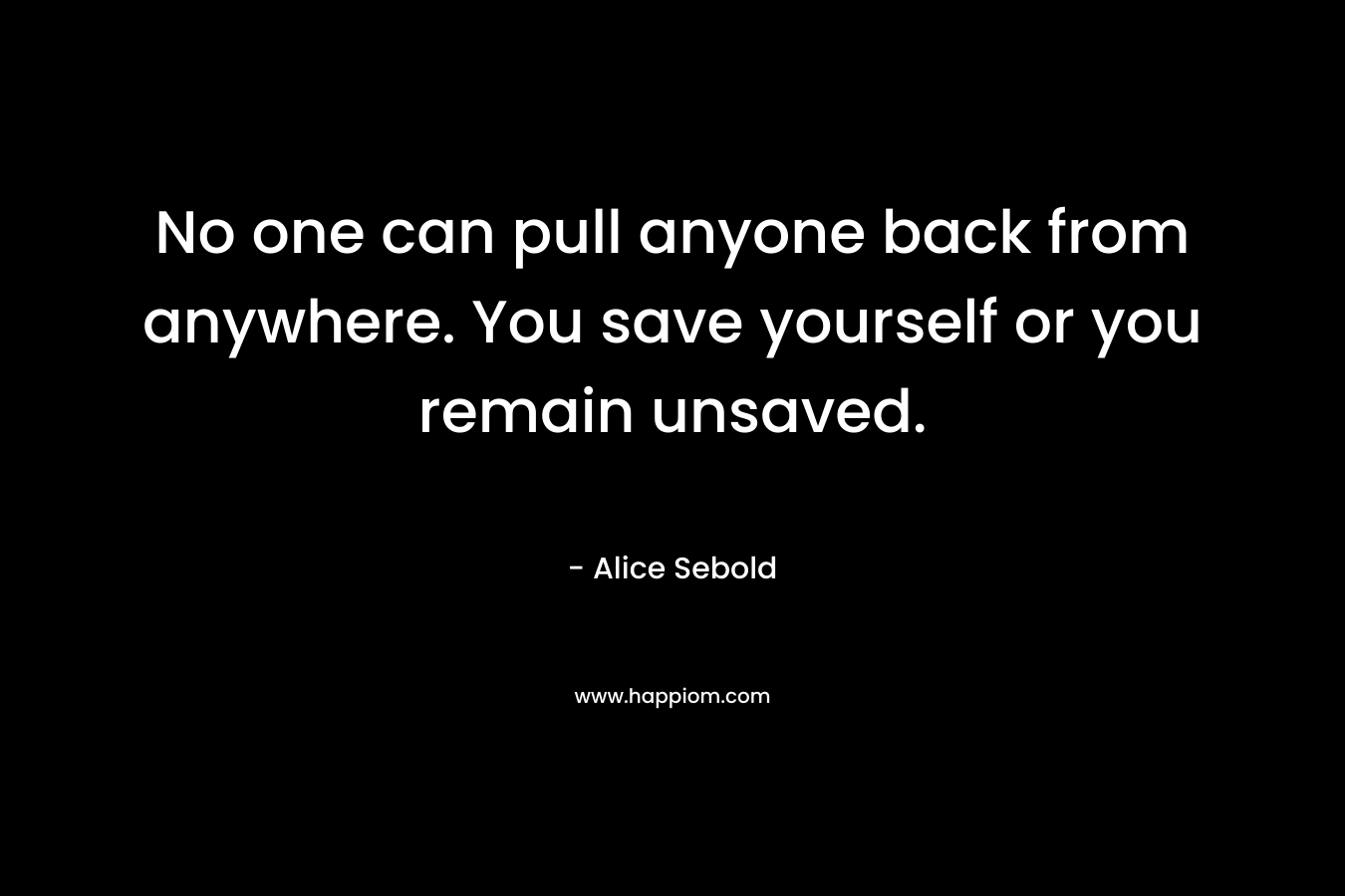 No one can pull anyone back from anywhere. You save yourself or you remain unsaved. – Alice Sebold