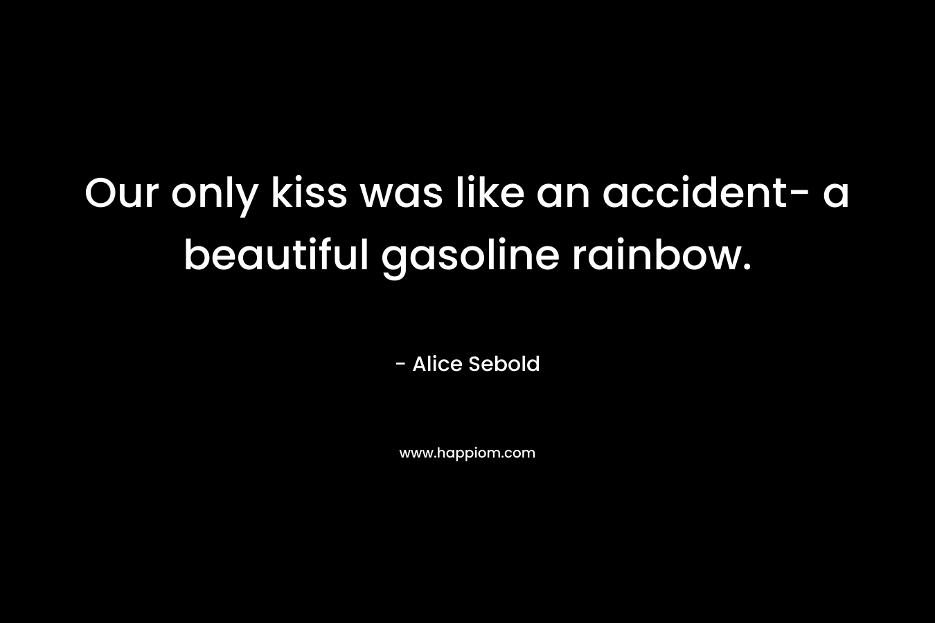 Our only kiss was like an accident- a beautiful gasoline rainbow. – Alice Sebold