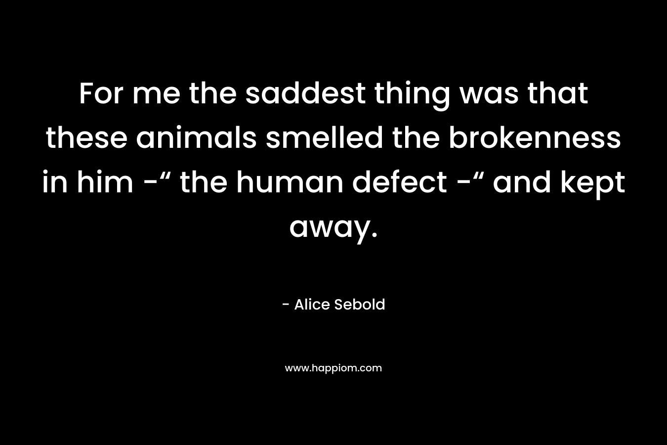 For me the saddest thing was that these animals smelled the brokenness in him -“ the human defect -“ and kept away. – Alice Sebold