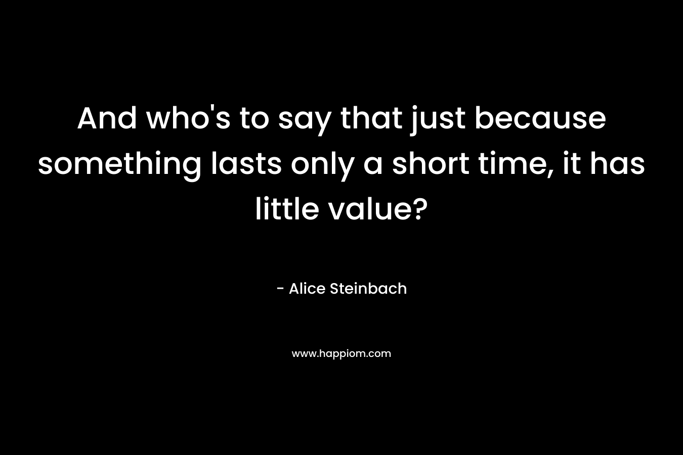 And who's to say that just because something lasts only a short time, it has little value?