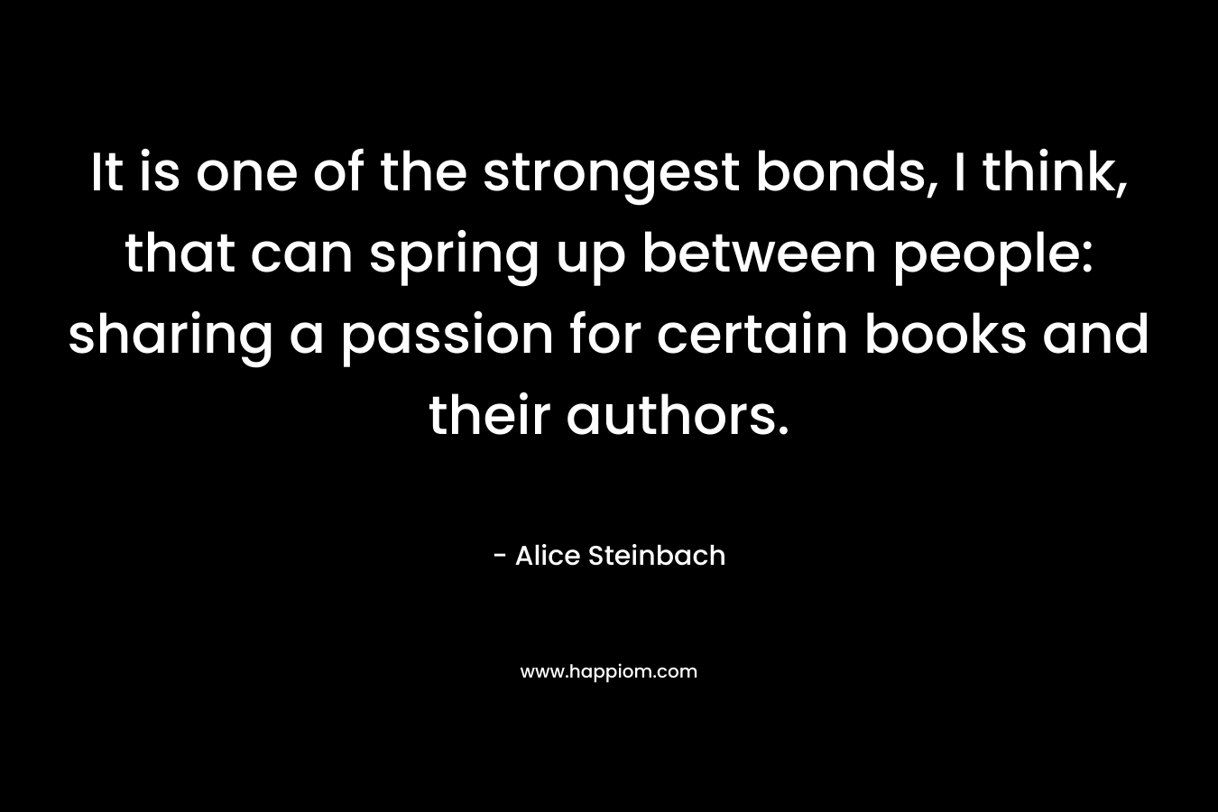 It is one of the strongest bonds, I think, that can spring up between people: sharing a passion for certain books and their authors. – Alice Steinbach