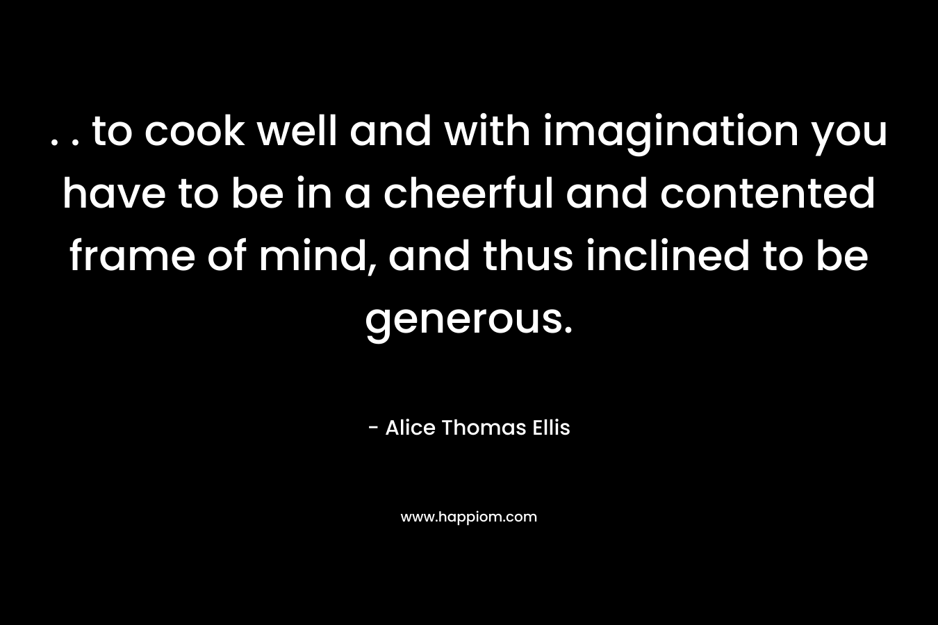 . . to cook well and with imagination you have to be in a cheerful and contented frame of mind, and thus inclined to be generous. – Alice Thomas Ellis