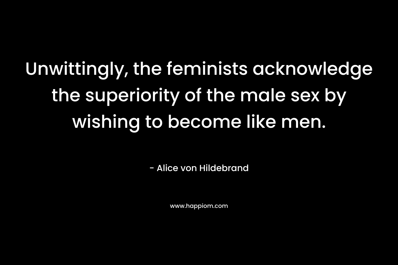 Unwittingly, the feminists acknowledge the superiority of the male sex by wishing to become like men. – Alice von Hildebrand