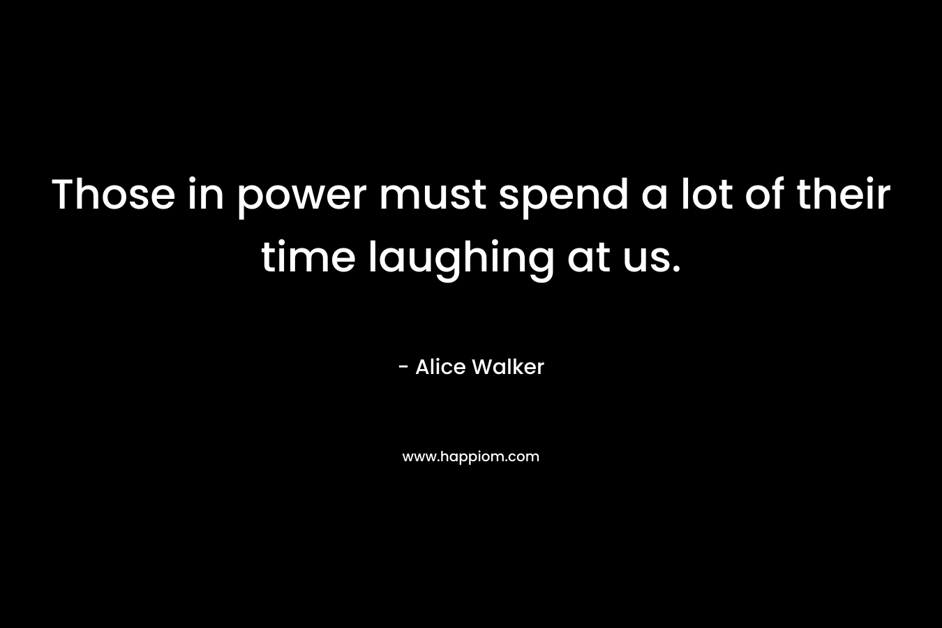 Those in power must spend a lot of their time laughing at us. – Alice Walker
