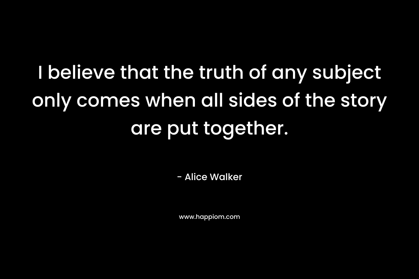 I believe that the truth of any subject only comes when all sides of the story are put together.