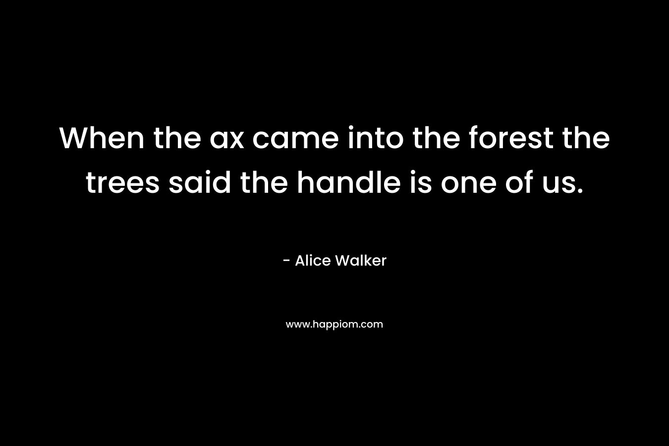 When the ax came into the forest the trees said the handle is one of us. – Alice Walker