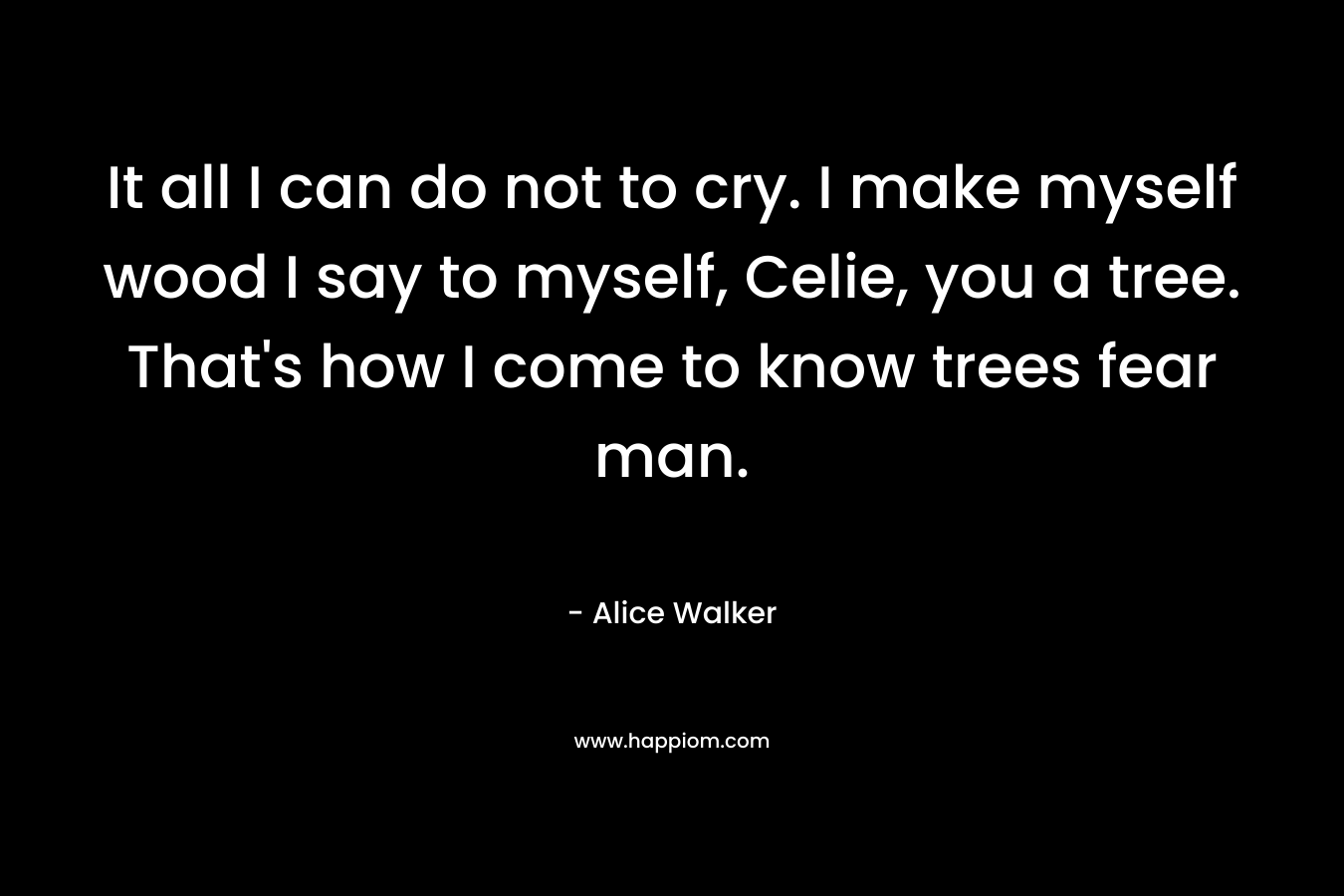 It all I can do not to cry. I make myself wood I say to myself, Celie, you a tree. That's how I come to know trees fear man.