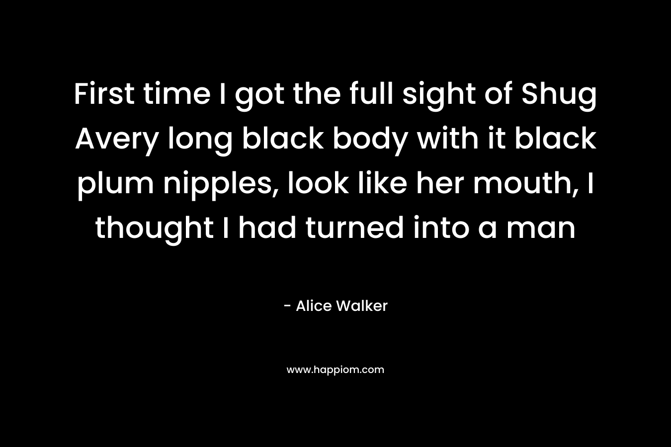 First time I got the full sight of Shug Avery long black body with it black plum nipples, look like her mouth, I thought I had turned into a man – Alice Walker