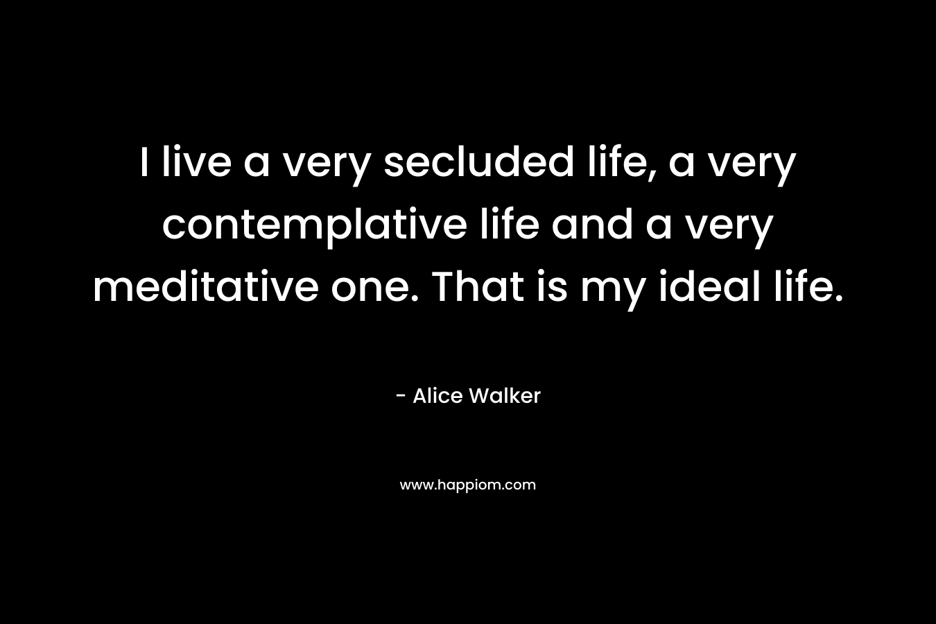 I live a very secluded life, a very contemplative life and a very meditative one. That is my ideal life. – Alice Walker