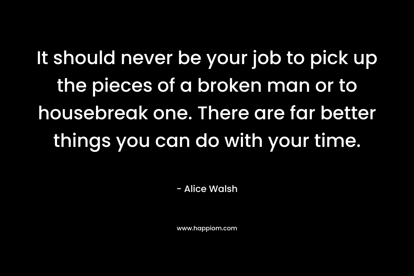 It should never be your job to pick up the pieces of a broken man or to housebreak one. There are far better things you can do with your time. – Alice  Walsh