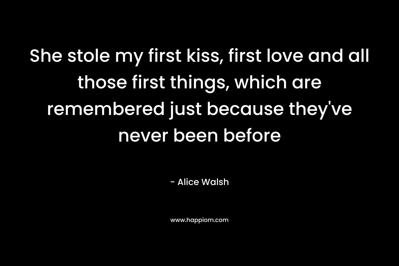 She stole my first kiss, first love and all those first things, which are remembered just because they’ve never been before – Alice  Walsh